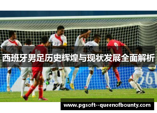 西班牙男足历史辉煌与现状发展全面解析 西班牙男足历史辉煌与现状发展全面解析
