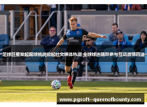 足球巨星发起踢球挑战掀起社交媒体热潮 全球球迷踊跃参与互动激情四溢