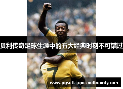贝利传奇足球生涯中的五大经典时刻不可错过
