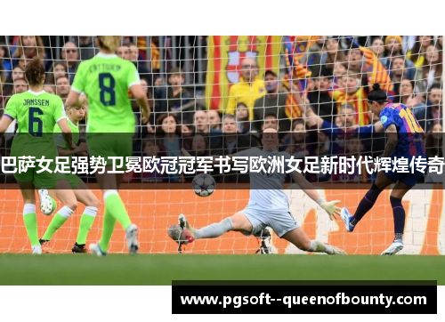 巴萨女足强势卫冕欧冠冠军书写欧洲女足新时代辉煌传奇