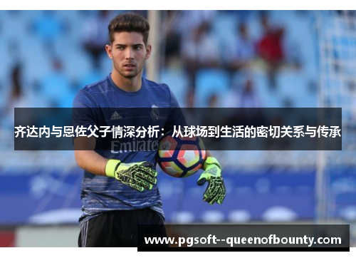 齐达内与恩佐父子情深分析：从球场到生活的密切关系与传承